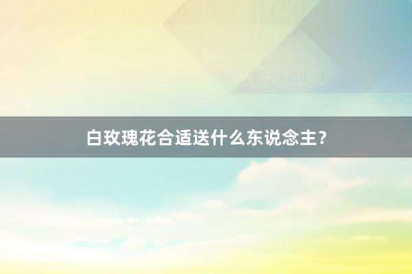 白玫瑰花合适送什么东说念主?